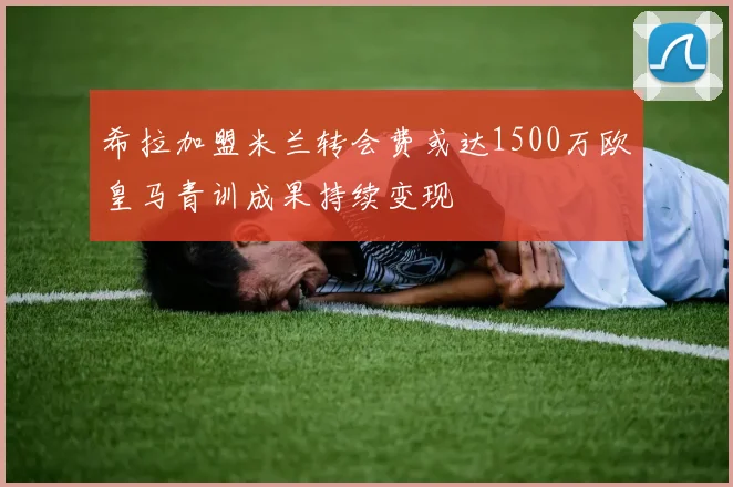 希拉加盟米兰转会费或达1500万欧皇马青训成果持续变现