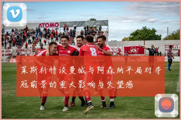 莱斯科特谈曼城与阿森纳平局对夺冠前景的重大影响与失望感