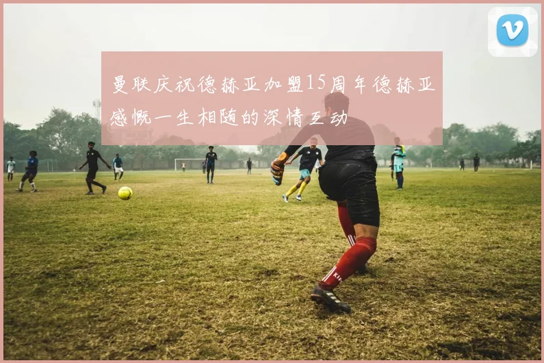 曼联庆祝德赫亚加盟15周年德赫亚感慨一生相随的深情互动