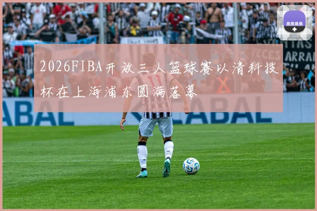 2026FIBA开放三人篮球赛以清科技杯在上海浦东圆满落幕