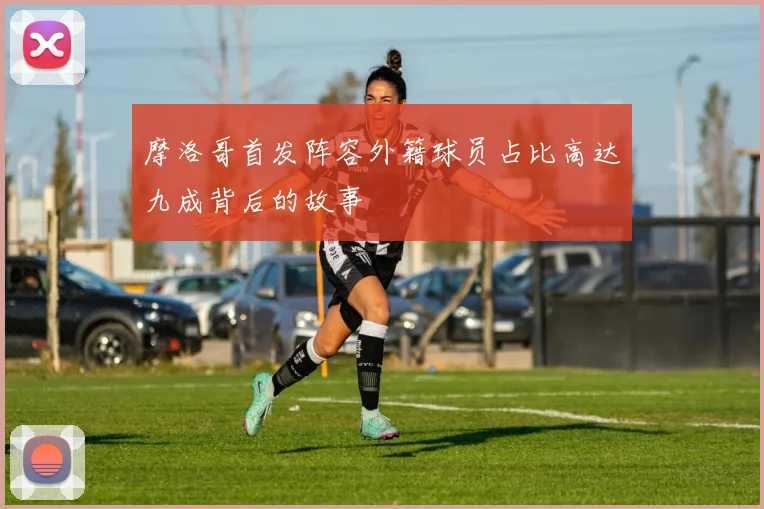 摩洛哥首发阵容外籍球员占比高达九成背后的故事