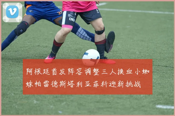 阿根廷首发阵容调整三人换血小蜘蛛帕雷德斯塔利亚菲科迎新挑战
