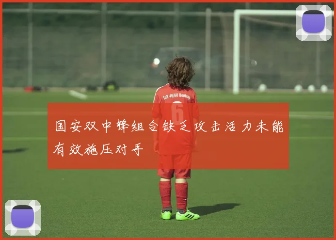 国安双中锋组合缺乏攻击活力未能有效施压对手