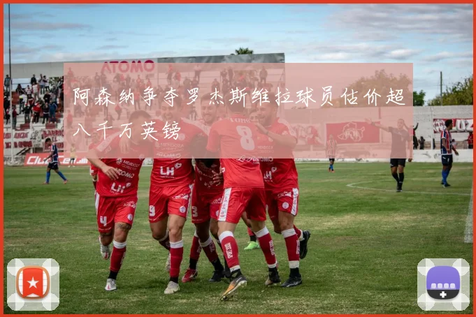 阿森纳争夺罗杰斯维拉球员估价超八千万英镑