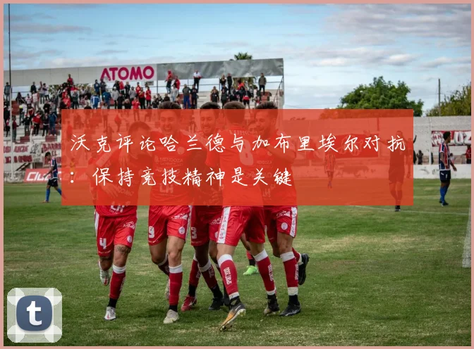 沃克评论哈兰德与加布里埃尔对抗：保持竞技精神是关键