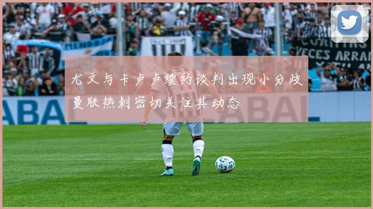 尤文与卡卢卢续约谈判出现小分歧曼联热刺密切关注其动态