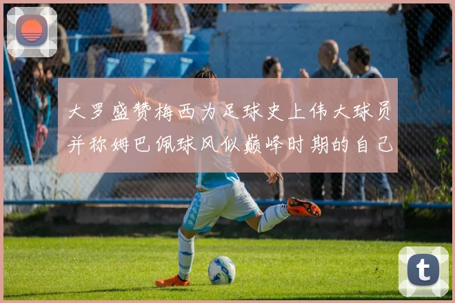 大罗盛赞梅西为足球史上伟大球员并称姆巴佩球风似巅峰时期的自己