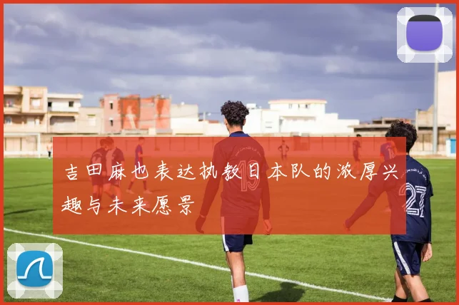 吉田麻也表达执教日本队的浓厚兴趣与未来愿景