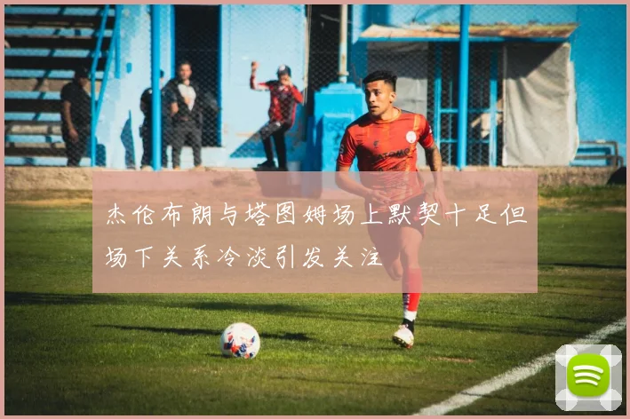 杰伦布朗与塔图姆场上默契十足但场下关系冷淡引发关注