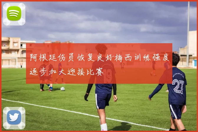 阿根廷伤员恢复良好梅西训练强度逐步加大迎接比赛