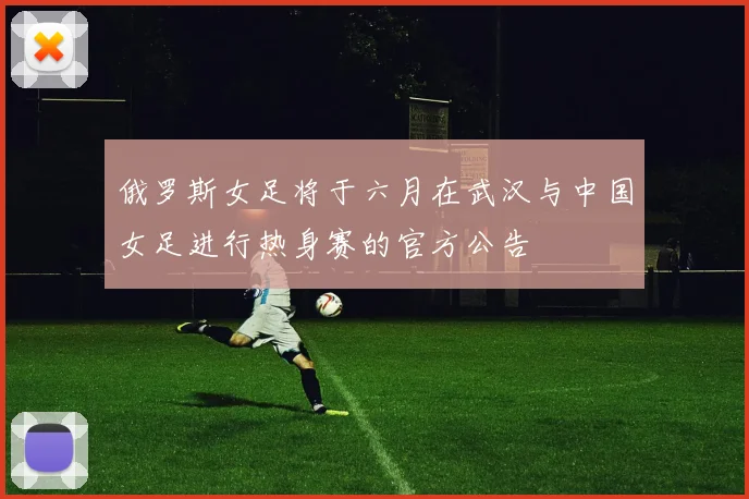 俄罗斯女足将于六月在武汉与中国女足进行热身赛的官方公告