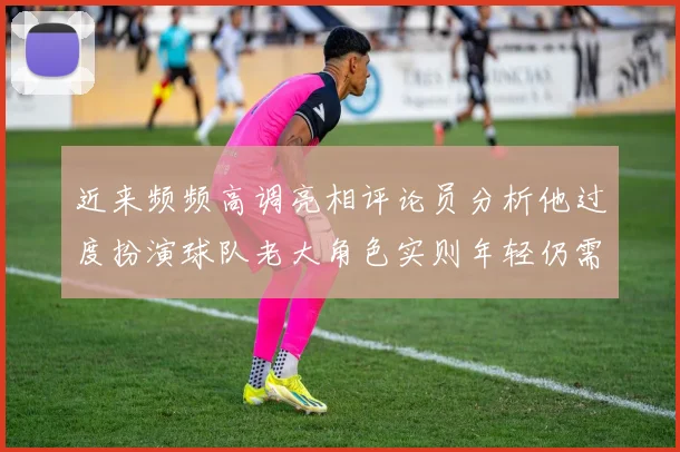 近来频频高调亮相评论员分析他过度扮演球队老大角色实则年轻仍需成长