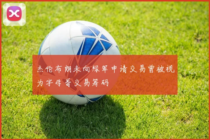 杰伦布朗未向绿军申请交易曾被视为字母哥交易筹码